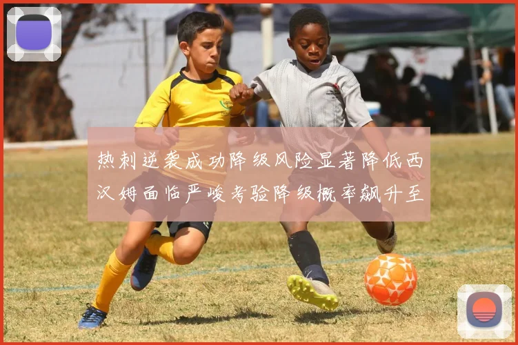 热刺逆袭成功降级风险显著降低西汉姆面临严峻考验降级概率飙升至77