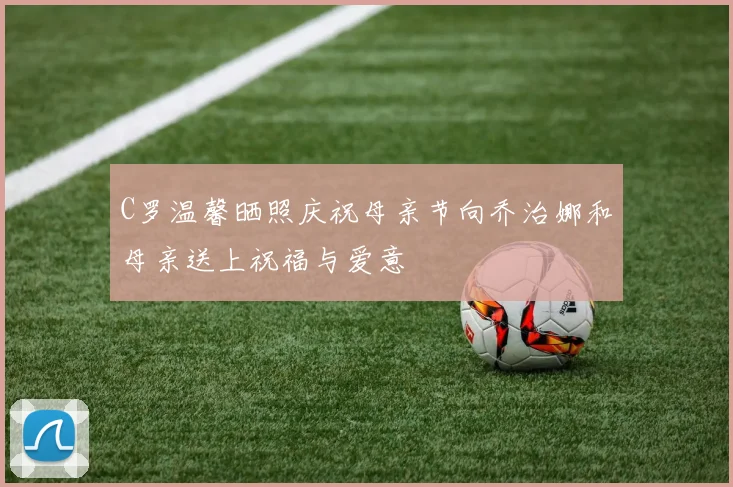 C罗温馨晒照庆祝母亲节向乔治娜和母亲送上祝福与爱意