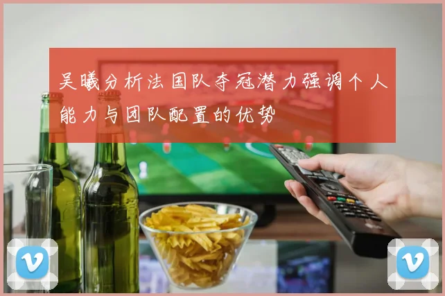 吴曦分析法国队夺冠潜力强调个人能力与团队配置的优势