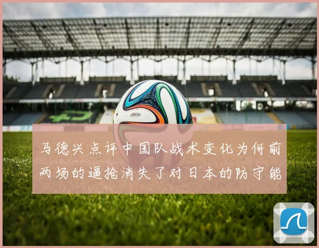 马德兴点评中国队战术变化为何前两场的逼抢消失了对日本的防守能否奏效