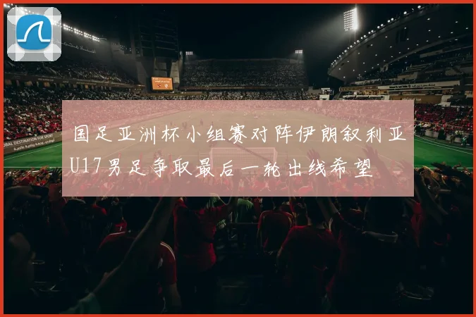 国足亚洲杯小组赛对阵伊朗叙利亚U17男足争取最后一轮出线希望