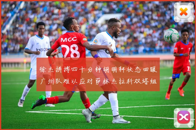 徐杰拼搏四十分钟胡明轩状态回暖广州队难以应对萨林杰拉科双塔组合