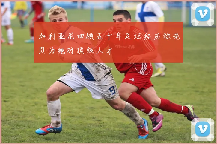 加利亚尼回顾五十年足坛经历称老贝为绝对顶级人才