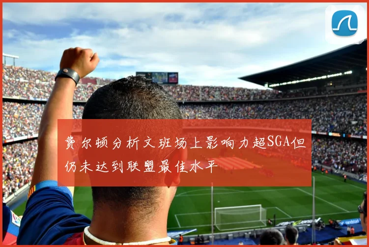 费尔顿分析文班场上影响力超SGA但仍未达到联盟最佳水平
