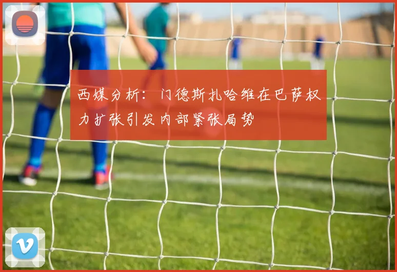 西媒分析：门德斯扎哈维在巴萨权力扩张引发内部紧张局势
