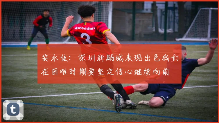 安永佳：深圳新鹏城表现出色我们在困难时期要坚定信心继续向前
