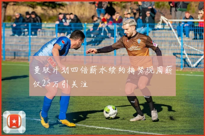 曼联计划四倍薪水续约梅努现周薪仅25万引关注