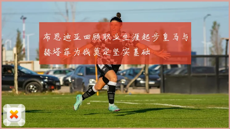 布恩迪亚回顾职业生涯起步皇马与赫塔菲为我奠定坚实基础