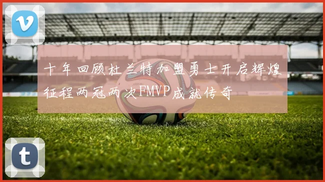 十年回顾杜兰特加盟勇士开启辉煌征程两冠两次FMVP成就传奇