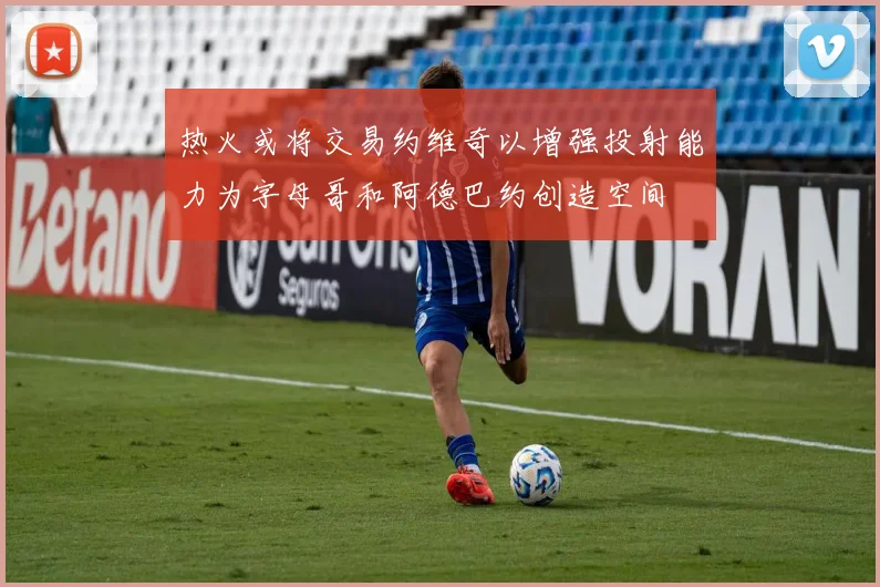 热火或将交易约维奇以增强投射能力为字母哥和阿德巴约创造空间