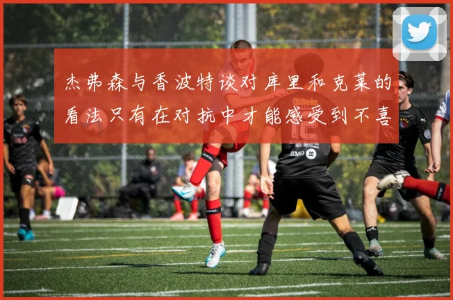 杰弗森与香波特谈对库里和克莱的看法只有在对抗中才能感受到不喜欢