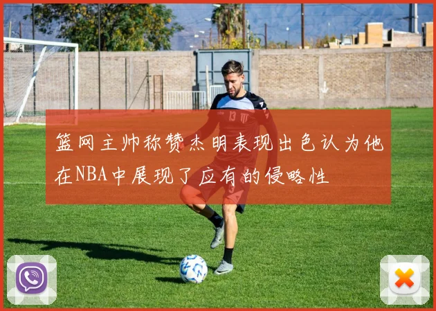 篮网主帅称赞杰明表现出色认为他在NBA中展现了应有的侵略性