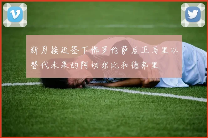 新月接近签下佛罗伦萨后卫马里以替代未果的阿切尔比和德弗里