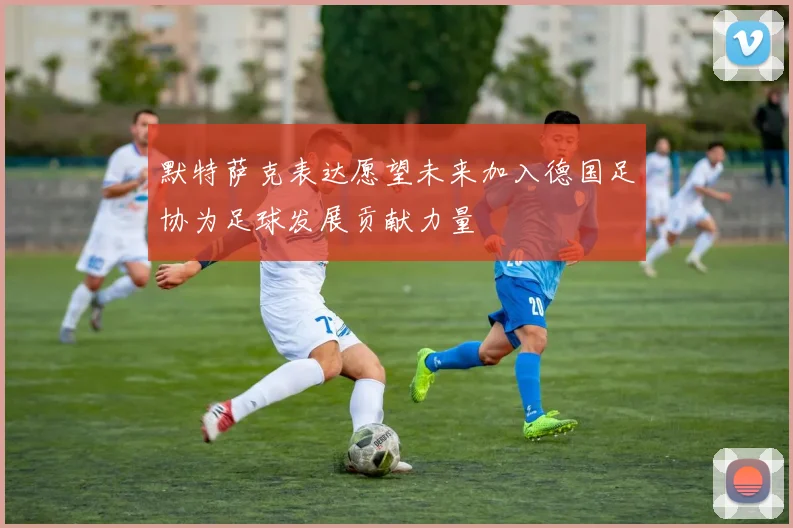 默特萨克表达愿望未来加入德国足协为足球发展贡献力量