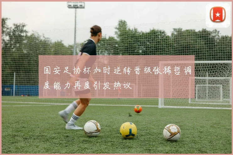国安足协杯加时逆转晋级张稀哲调度能力再度引发热议