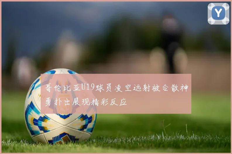 哥伦比亚U19球员凌空远射被合散神勇扑出展现精彩反应