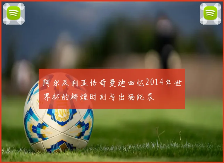 阿尔及利亚传奇曼迪回忆2014年世界杯的辉煌时刻与出场纪录