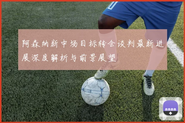 阿森纳新中场目标转会谈判最新进展深度解析与前景展望