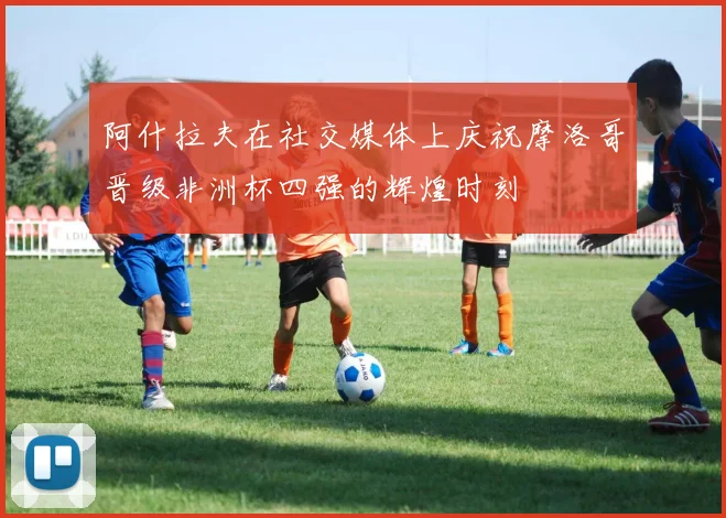阿什拉夫在社交媒体上庆祝摩洛哥晋级非洲杯四强的辉煌时刻
