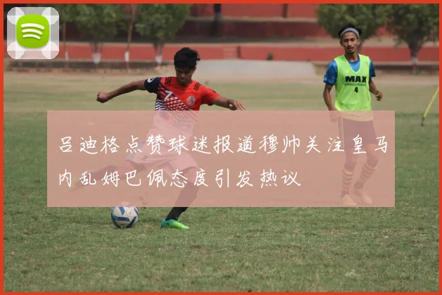 吕迪格点赞球迷报道穆帅关注皇马内乱姆巴佩态度引发热议