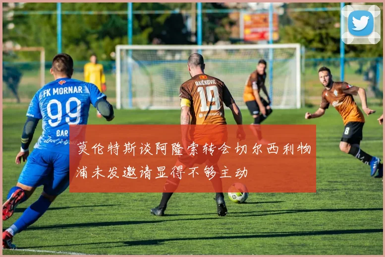 莫伦特斯谈阿隆索转会切尔西利物浦未发邀请显得不够主动