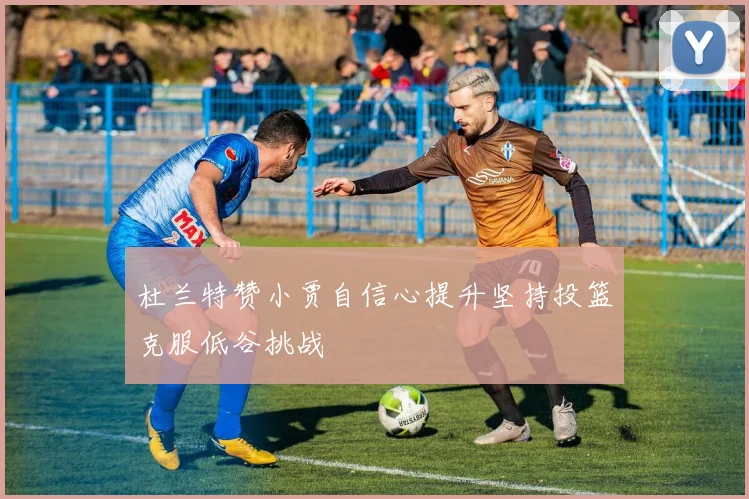 杜兰特赞小贾自信心提升坚持投篮克服低谷挑战
